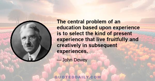 The central problem of an education based upon experience is to select the kind of present experience that live fruitfully and creatively in subsequent experiences.