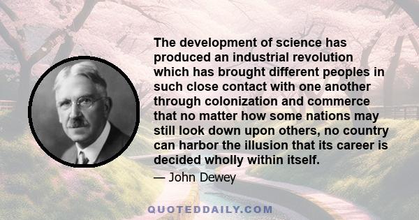 The development of science has produced an industrial revolution which has brought different peoples in such close contact with one another through colonization and commerce that no matter how some nations may still