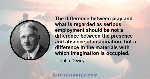 The difference between play and what is regarded as serious employment should be not a difference between the presence and absence of imagination, but a difference in the materials with which imagination is occupied.