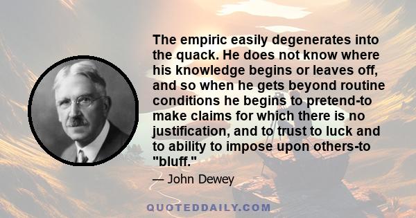 The empiric easily degenerates into the quack. He does not know where his knowledge begins or leaves off, and so when he gets beyond routine conditions he begins to pretend-to make claims for which there is no