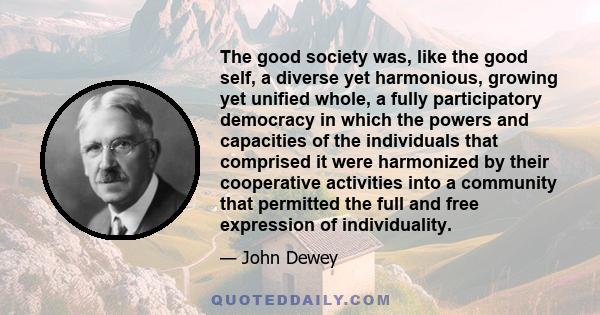 The good society was, like the good self, a diverse yet harmonious, growing yet unified whole, a fully participatory democracy in which the powers and capacities of the individuals that comprised it were harmonized by