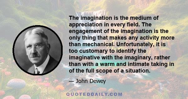 The imagination is the medium of appreciation in every field. The engagement of the imagination is the only thing that makes any activity more than mechanical. Unfortunately, it is too customary to identify the