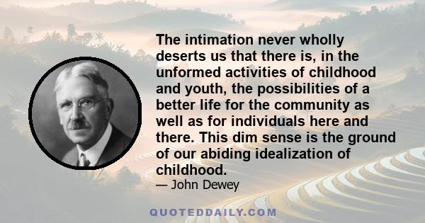 The intimation never wholly deserts us that there is, in the unformed activities of childhood and youth, the possibilities of a better life for the community as well as for individuals here and there. This dim sense is