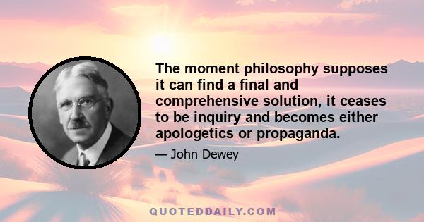 The moment philosophy supposes it can find a final and comprehensive solution, it ceases to be inquiry and becomes either apologetics or propaganda.