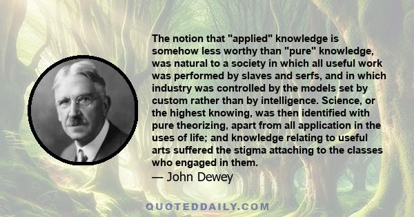 The notion that applied knowledge is somehow less worthy than pure knowledge, was natural to a society in which all useful work was performed by slaves and serfs, and in which industry was controlled by the models set