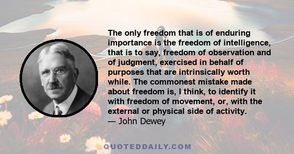 The only freedom that is of enduring importance is the freedom of intelligence, that is to say, freedom of observation and of judgment, exercised in behalf of purposes that are intrinsically worth while. The commonest