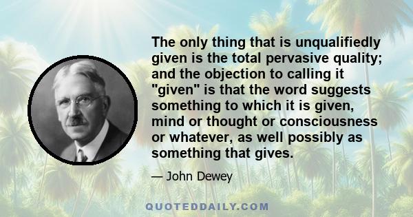 The only thing that is unqualifiedly given is the total pervasive quality; and the objection to calling it given is that the word suggests something to which it is given, mind or thought or consciousness or whatever, as 