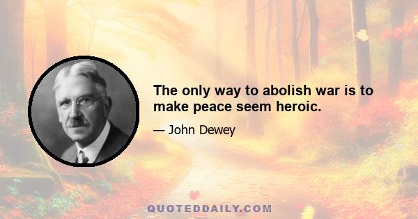 The only way to abolish war is to make peace seem heroic.