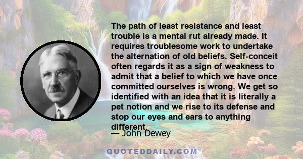 The path of least resistance and least trouble is a mental rut already made. It requires troublesome work to undertake the alternation of old beliefs. Self-conceit often regards it as a sign of weakness to admit that a