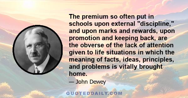 The premium so often put in schools upon external discipline, and upon marks and rewards, upon promotion and keeping back, are the obverse of the lack of attention given to life situations in which the meaning of facts, 