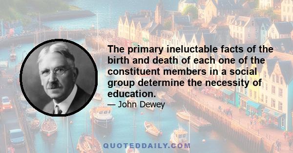 The primary ineluctable facts of the birth and death of each one of the constituent members in a social group determine the necessity of education.