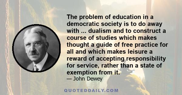 The problem of education in a democratic society is to do away with ... dualism and to construct a course of studies which makes thought a guide of free practice for all and which makes leisure a reward of accepting