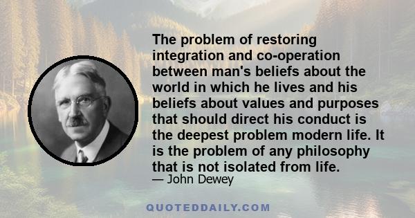 The problem of restoring integration and co-operation between man's beliefs about the world in which he lives and his beliefs about values and purposes that should direct his conduct is the deepest problem modern life.