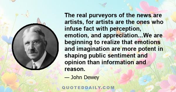 The real purveyors of the news are artists, for artists are the ones who infuse fact with perception, emotion, and appreciation...We are beginning to realize that emotions and imagination are more potent in shaping