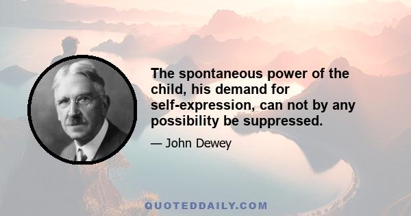 The spontaneous power of the child, his demand for self-expression, can not by any possibility be suppressed.