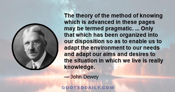 The theory of the method of knowing which is advanced in these pages may be termed pragmatic. ... Only that which has been organized into our disposition so as to enable us to adapt the environment to our needs and