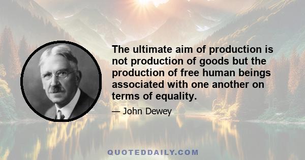 The ultimate aim of production is not production of goods but the production of free human beings associated with one another on terms of equality.