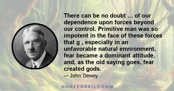 There can be no doubt ... of our dependence upon forces beyond our control. Primitive man was so impotent in the face of these forces that g , especially in an unfavorable natural environment, fear became a dominant