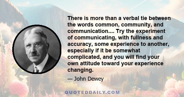 There is more than a verbal tie between the words common, community, and communication.... Try the experiment of communicating, with fullness and accuracy, some experience to another, especially if it be somewhat