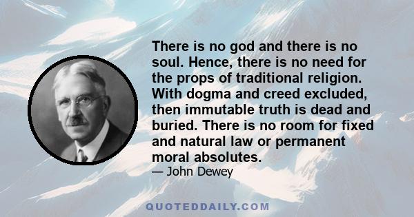 There is no god and there is no soul. Hence, there is no need for the props of traditional religion. With dogma and creed excluded, then immutable truth is dead and buried. There is no room for fixed and natural law or