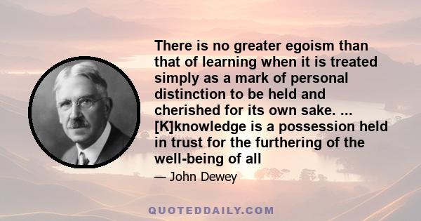 There is no greater egoism than that of learning when it is treated simply as a mark of personal distinction to be held and cherished for its own sake. ... [K]knowledge is a possession held in trust for the furthering