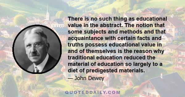 There is no such thing as educational value in the abstract. The notion that some subjects and methods and that acquaintance with certain facts and truths possess educational value in and of themselves is the reason why 