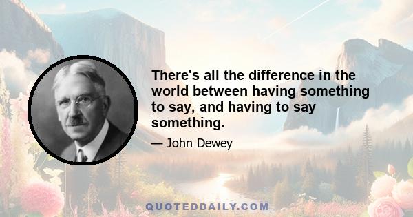 There's all the difference in the world between having something to say, and having to say something.