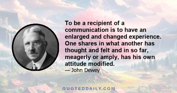 To be a recipient of a communication is to have an enlarged and changed experience. One shares in what another has thought and felt and in so far, meagerly or amply, has his own attitude modified.