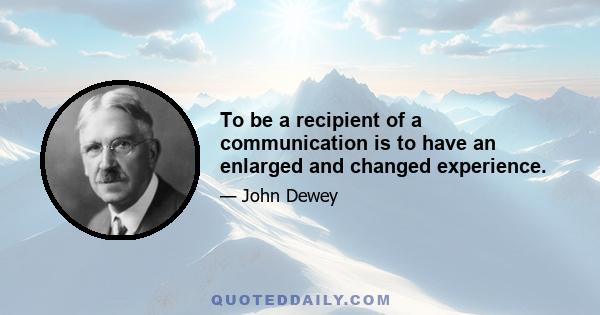 To be a recipient of a communication is to have an enlarged and changed experience.