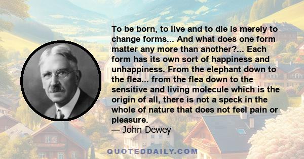 To be born, to live and to die is merely to change forms... And what does one form matter any more than another?... Each form has its own sort of happiness and unhappiness. From the elephant down to the flea... from the 