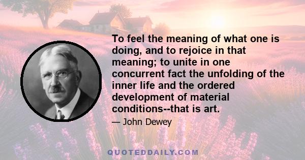 To feel the meaning of what one is doing, and to rejoice in that meaning; to unite in one concurrent fact the unfolding of the inner life and the ordered development of material conditions--that is art.