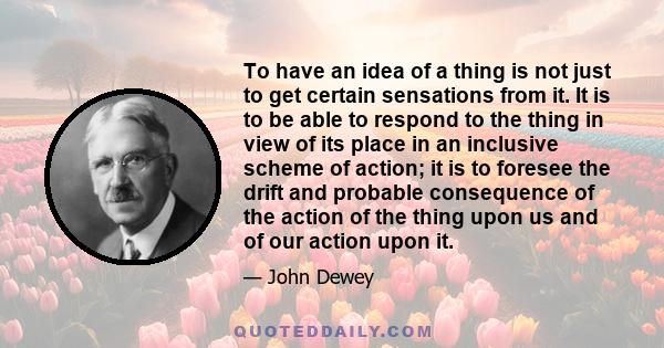 To have an idea of a thing is not just to get certain sensations from it. It is to be able to respond to the thing in view of its place in an inclusive scheme of action; it is to foresee the drift and probable