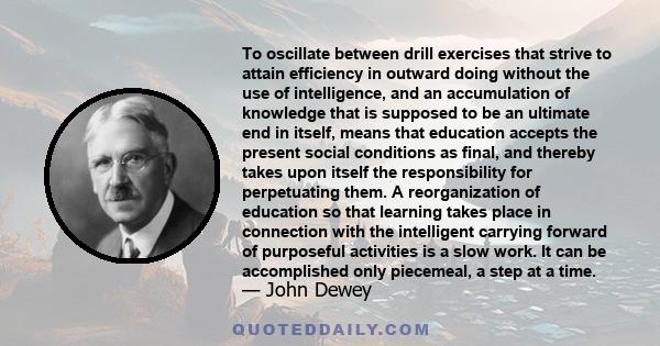 To oscillate between drill exercises that strive to attain efficiency in outward doing without the use of intelligence, and an accumulation of knowledge that is supposed to be an ultimate end in itself, means that