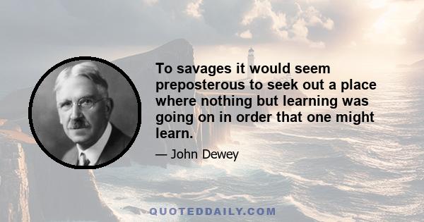 To savages it would seem preposterous to seek out a place where nothing but learning was going on in order that one might learn.