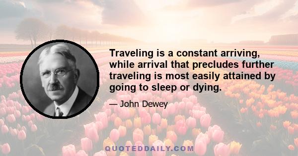 Traveling is a constant arriving, while arrival that precludes further traveling is most easily attained by going to sleep or dying.