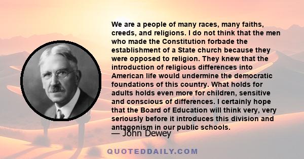 We are a people of many races, many faiths, creeds, and religions. I do not think that the men who made the Constitution forbade the establishment of a State church because they were opposed to religion. They knew that