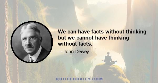 We can have facts without thinking but we cannot have thinking without facts.