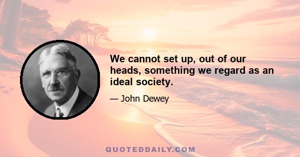 We cannot set up, out of our heads, something we regard as an ideal society.