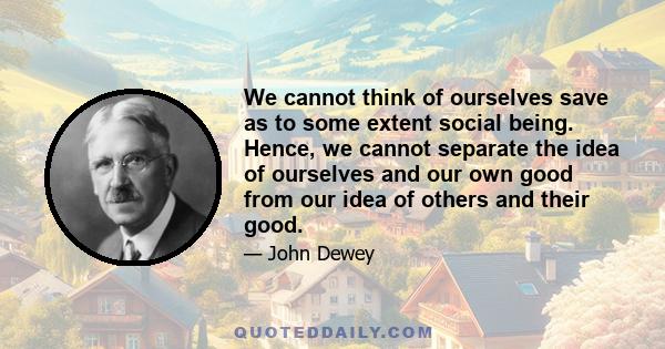 We cannot think of ourselves save as to some extent social being. Hence, we cannot separate the idea of ourselves and our own good from our idea of others and their good.