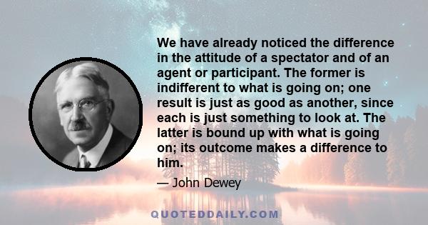 We have already noticed the difference in the attitude of a spectator and of an agent or participant. The former is indifferent to what is going on; one result is just as good as another, since each is just something to 