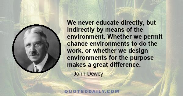 We never educate directly, but indirectly by means of the environment. Whether we permit chance environments to do the work, or whether we design environments for the purpose makes a great difference.