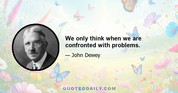 We only think when we are confronted with problems.