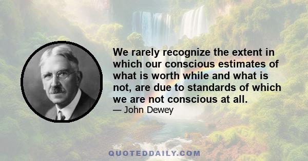 We rarely recognize the extent in which our conscious estimates of what is worth while and what is not, are due to standards of which we are not conscious at all.