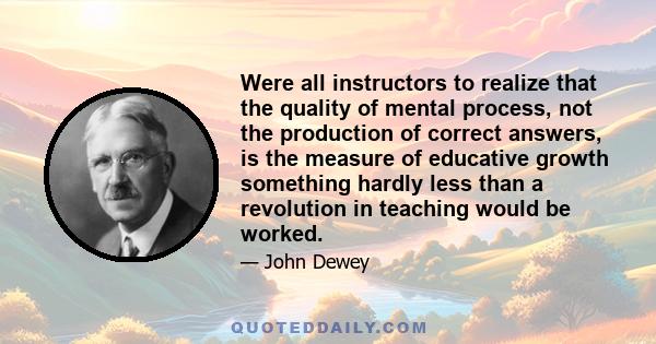 Were all instructors to realize that the quality of mental process, not the production of correct answers, is the measure of educative growth something hardly less than a revolution in teaching would be worked.