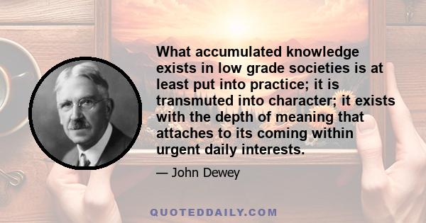 What accumulated knowledge exists in low grade societies is at least put into practice; it is transmuted into character; it exists with the depth of meaning that attaches to its coming within urgent daily interests.