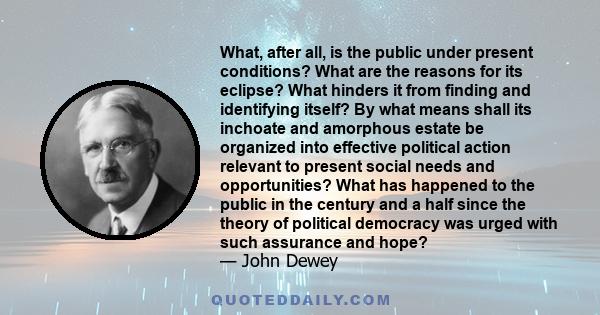 What, after all, is the public under present conditions? What are the reasons for its eclipse? What hinders it from finding and identifying itself? By what means shall its inchoate and amorphous estate be organized into 