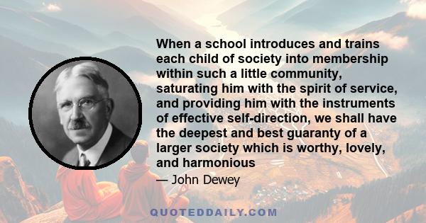 When a school introduces and trains each child of society into membership within such a little community, saturating him with the spirit of service, and providing him with the instruments of effective self-direction, we 