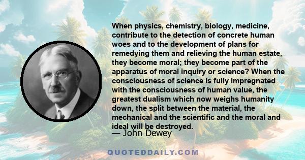 When physics, chemistry, biology, medicine, contribute to the detection of concrete human woes and to the development of plans for remedying them and relieving the human estate, they become moral; they become part of