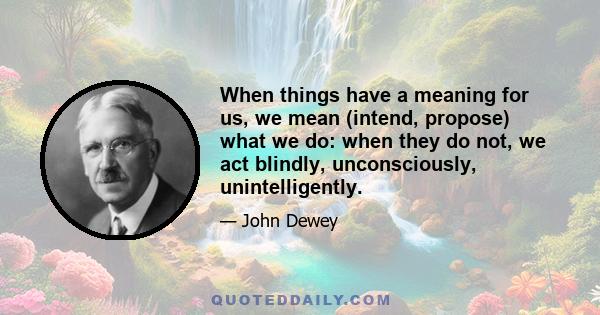 When things have a meaning for us, we mean (intend, propose) what we do: when they do not, we act blindly, unconsciously, unintelligently.