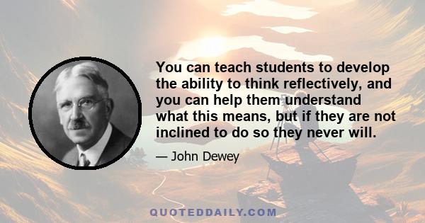 You can teach students to develop the ability to think reflectively, and you can help them understand what this means, but if they are not inclined to do so they never will.